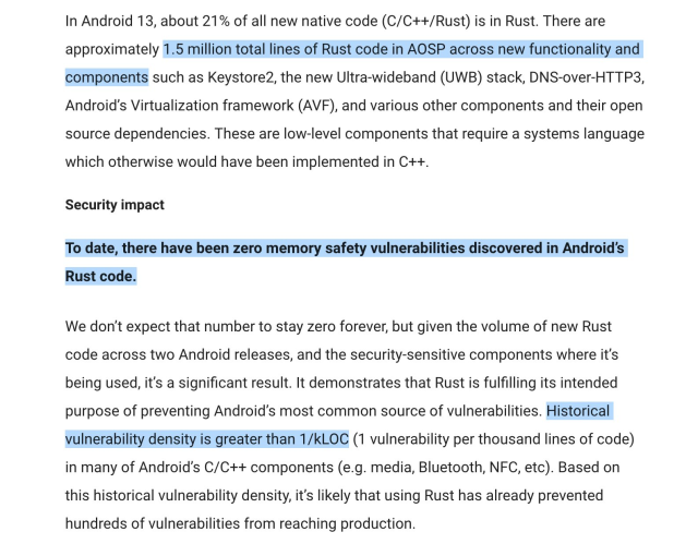 In Android 13, about 21% of all new native code (C/C++/Rust) is in Rust. There are approximately 1.5 million total lines of Rust code in AOSP across new functionality and components such as Keystore2, the new Ultra-wideband (UWB) stack, DNS-over-HTTP3, Android’s Virtualization framework (AVF)... These are low-level components that require a systems language which otherwise would have been implemented in C++.

Security impact

To date, there have been zero memory safety vulnerabilities discovered in Android’s Rust code.

We don’t expect that number to stay zero forever, but given the volume of new Rust code across two Android releases, and the security-sensitive components where it’s being used, it’s a significant result. It demonstrates that Rust is fulfilling its intended purpose of preventing Android’s most common source of vulnerabilities. Historical vulnerability density is greater than 1/kLOC (1 vulnerability per thousand lines of code)...
