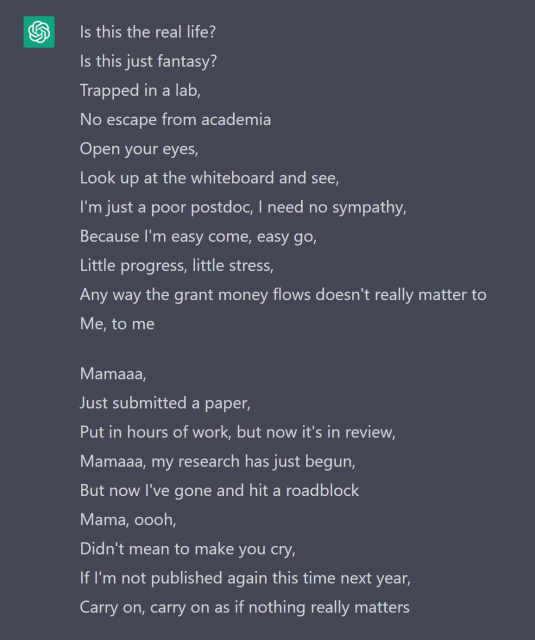 Is this the real life?
Is this just fantasy?
Trapped in a lab,
No escape from academia
Open your eyes,
Look up at the whiteboard and see,
I'm just a poor postdoc, I need no sympathy,
Because I'm easy come, easy go,
Little progress, little stress,
Any way the grant money flows doesn't really matter to
Me, to me

Mamaaa,
Just submitted a paper,
Put in hours of work, but now it's in review,
Mamaaa, my research has just begun,
But now I've gone and hit a roadblock
Mama, oooh,
Didn't mean to make you cry,
If I'm not published again this time next year,
Carry on, carry on as if nothing really matters