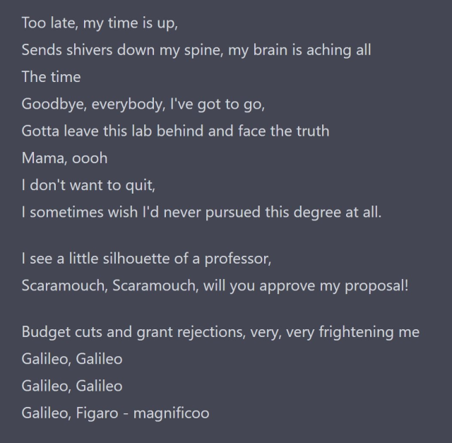 Too late, my time is up,
Sends shivers down my spine, my brain is aching all
The time
Goodbye, everybody, I've got to go,
Gotta leave this lab behind and face the truth
Mama, oooh
I don't want to quit,
I sometimes wish I'd never pursued this degree at all.

I see a little silhouette of a professor,
Scaramouch, Scaramouch, will you approve my proposal!

Budget cuts and grant rejections, very, very frightening me
Galileo, Galileo
Galileo, Galileo
Galileo, Figaro - magnificoo