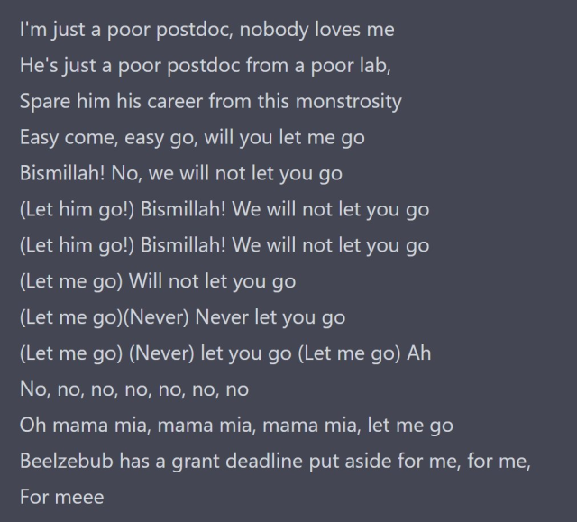 I'm just a poor postdoc, nobody loves me
He's just a poor postdoc from a poor lab,
Spare him his career from this monstrosity
Easy come, easy go, will you let me go
Bismillah! No, we will not let you go
(Let him go!) Bismillah! We will not let you go
(Let him go!) Bismillah! We will not let you go
(Let me go) Will not let you go
(Let me go)(Never) Never let you go
(Let me go) (Never) let you go (Let me go) Ah
No, no, no, no, no, no, no
Oh mama mia, mama mia, mama mia, let me go
Beelzebub has a grant deadline put aside for me, for me,
For meee