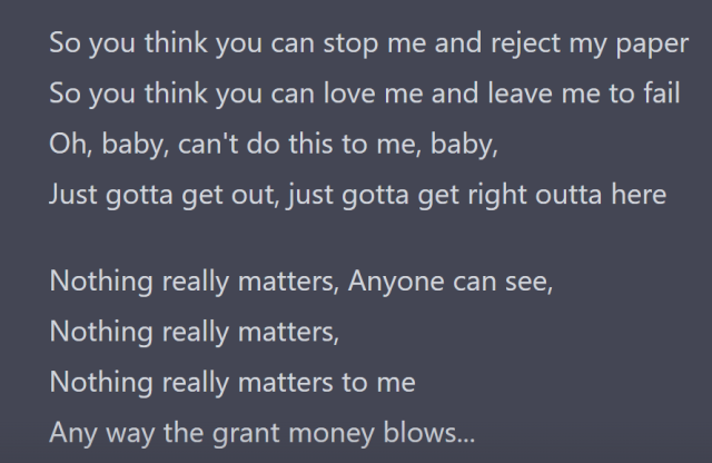 So you think you can stop me and reject my paper
So you think you can love me and leave me to fail
Oh, baby, can't do this to me, baby,
Just gotta get out, just gotta get right outta here

Nothing really matters, Anyone can see,
Nothing really matters,
Nothing really matters to me
Any way the grant money blows...