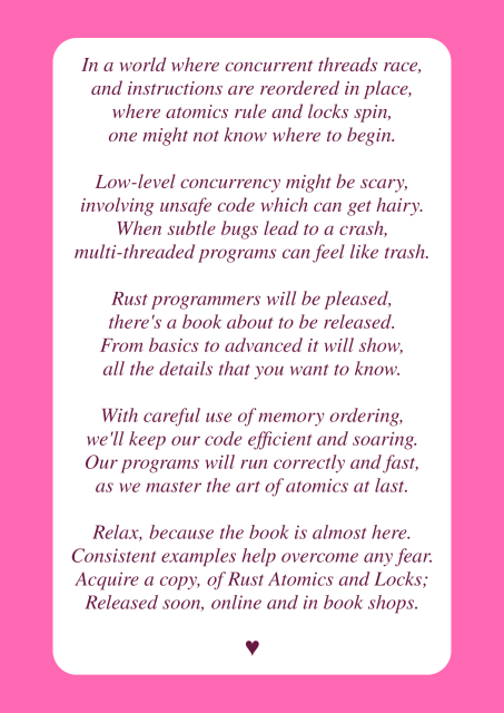 In a world where concurrent threads race,
and instructions are reordered in place,
where atomics rule and locks spin,
one might not know where to begin.

Low-level concurrency might be scary,
involving unsafe code which can get hairy.
When subtle bugs lead to a crash,
multi-threaded programs can feel like trash.

Rust programmers will be pleased,
there's a book about to be released.
From basics to advanced it will show,
all the details that you want to know.

With careful use of memory ordering,
we'll keep our code efficient and soaring.
Our programs will run correctly and fast,
as we master the art of atomics at last.

Relax, because the book is almost here.
Consistent examples help overcome any fear.
Acquire a copy, of Rust Atomics and Locks;
Released soon, online and in book shops.

♥