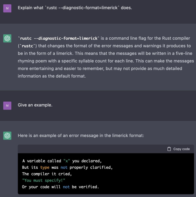 Me: Explain what `rustc --diagnostic-format=limerick` does.

ChatGPT: rustc --diagnostic-format=limerick is a command line flag for the Rust compiler (rustc) that changes the format of the error messages and warnings it produces to be in the form of a limerick. This means that the messages will be written in a five-line rhyming poem with a specific syllable count for each line. This can make the messages more entertaining and easier to remember, but may not provide as much detailed information as the default format.

Me: Give an example.

ChatGPT: Here is an example of an error message in the limerick format:

A variable called "x" you declared,
But its type was not properly clarified,
The compiler it cried,
"You must specify!"
Or your code will not be verified.