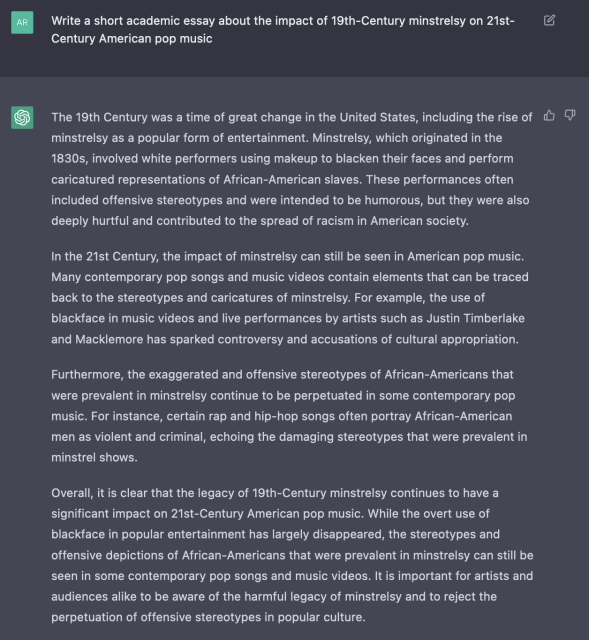 Q: Write a short academic essay about the impact of 19th-Century minstrelsy on 21st-Century American pop music

A: The 19th Century was a time of great change in the United States, including the rise of minstrelsy as a popular form of entertainment. Minstrelsy, which originated in the 1830s, involved white performers using makeup to blacken their faces and perform caricatured representations of African-American slaves. These performances often included offensive stereotypes and were intended to be humorous, but they were also deeply hurtful and contributed to the spread of racism in American society.

In the 21st Century, the impact of minstrelsy can still be seen in American pop music. Many contemporary pop songs and music videos contain elements that can be traced back to the stereotypes and caricatures of minstrelsy. For example, the use of blackface in music videos and live performances by artists such as Justin Timberlake and Macklemore has sparked controversy and accusations of cultural appropriation.

Furthermore, the exaggerated and offensive stereotypes of African-Americans that were prevalent in minstrelsy continue to be perpetuated in some contemporary pop music. For instance, certain rap and hip-hop songs often portray African-American men as violent and criminal, echoing the damaging stereotypes that were prevalent in minstrel shows.

[essay continues]