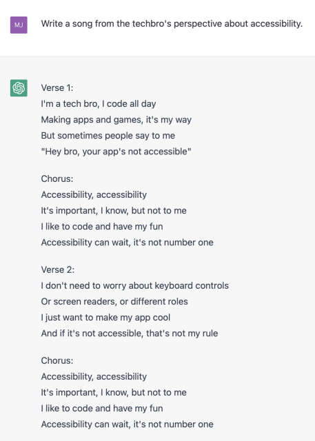 Me: Write a song from the techbro's perspective about accessibility. 

ChatGPT: 
Verse 1: 
I'm a tech bro, | code all day 
Making apps and games, it's my way But sometimes people say to me "Hey bro, your app's not accessible" 

Chorus: 
Accessibility, accessibility 
It's important, | know, but not to me 
| like to code and have my fun Accessibility can wait, it's not number one 

Verse 2: 
| don't need to worry about keyboard controls 
Or screen readers, or different roles 
| just want to make my app cool 
And if it's not accessible, that's not my rule 

Chorus: 
Accessibility, accessibility It's important, 
| know, but not to me 
| like to code and have my fun Accessibility can wait, it's not number one

(continued in next screenshot)