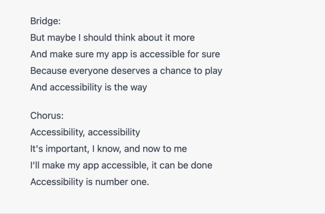 (continued from previous screenshot)

Bridge:
But maybe | should think about it more
And make sure my app is accessible for sure 
Because everyone deserves a chance to play 
And accessibility is the way

Chorus:
Accessibility, accessibility
It's important, | know, and now to me
I'll make my app accessible, it can be done 
Accessibility is number one. 