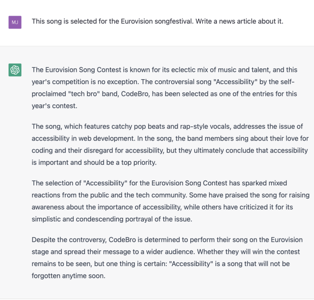 "Me: This song is selected for the Eurovision songfestival. Write a news article about it."

"ChatGPT: The Eurovision Song Contest is known for its eclectic mix of music and talent, and this year's competition is no exception. The controversial song "Accessibility" by the self- proclaimed "tech bro" band, CodeBro, has been selected as one of the entries for this year's contest.

The song, which features catchy pop beats and rap-style vocals, addresses the issue of accessibility in web development. In the song, the band members sing about their love for coding and their disregard for accessibility, but they ultimately conclude that accessibility is important and should be a top priority.

The selection of "Accessibility" for the Eurovision Song Contest has sparked mixed reactions from the public and the tech community. Some have praised the song for raising awareness about the importance of accessibility, while others have criticized it for its simplistic and condescending portrayal of the issue.

Despite the controversy, CodeBro is determined to perform their song on the Eurovision stage and spread their message to a wider audience. Whether they will win the contest remains to be seen, but one thing is certain: "Accessibility" is a song that will not be forgotten anytime soon."
