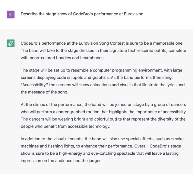 "Me: Describe the stage show of CodeBro's performance at Eurovision."

"ChatGPT: CodeBro's performance at the Eurovision Song Contest is sure to be a memorable one. The band will take to the stage dressed in their signature tech-inspired outfits, complete with neon-colored hoodies and headphones.

The stage will be set up to resemble a computer programming environment, with large screens displaying code snippets and graphics. As the band performs their song, "Accessibility," the screens will show animations and visuals that illustrate the lyrics and the message of the song.

At the climax of the performance, the band will be joined on stage by a group of dancers who will perform a choreographed routine that highlights the importance of accessibility. The dancers will be wearing bright and colorful outfits that represent the diversity of the people who benefit from accessible technology.

In addition to the visual elements, the band will also use special effects, such as smoke machines and flashing lights, to enhance their performance. Overall, CodeBro's stage show is sure to be a high-energy and eye-catching spectacle that will leave a lasting impression on the audience and the judges."