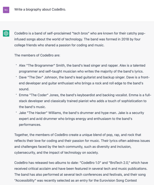 Write a biography about CodeBro.

CodeBro is a band of self-proclaimed "tech bros" who are known for their catchy pop- infused songs about the world of technology. The band was formed in 2018 by four college friends who shared a passion for coding and music.

The members of CodeBro are:

* Alex "The Brogrammer" Smith, the band's lead singer and rapper. Alex is a talented programmer and self-taught musician who writes the majority of the band's lyrics.

* Dave "The Dev" Johnson, the band's lead guitarist and backup singer. Dave is a front- end developer and guitar enthusiast who brings a rock and roll edge to the band's sound.

* Emma "The Coder" Jones, the band's keyboardist and backing vocalist. Emma is a full- stack developer and classically trained pianist who adds a touch of sophistication to the band's music.

* Jake "The Hacker" Williams, the band's drummer and hype man. Jake is a security expert and avid drummer who brings energy and enthusiasm to the band's performances.

Together, the members of CodeBro create a unique blend of pop, rap, and rock that reflects their love for coding and their passion for music. Their lyrics often address issues and challenges faced by the tech community, such as diversity and inclusion, cybersecurity, and the impact of technology on society.