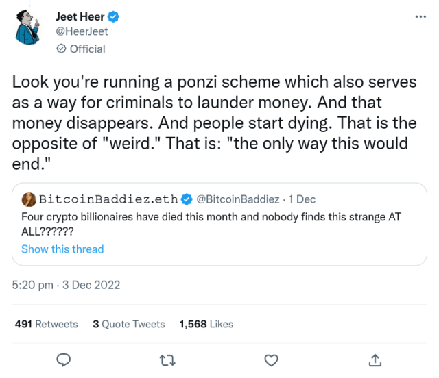@BitcoinBaddiez Dec 1

Four crypto billionaires have died this month and nobody finds this strange AT ALL??????

@HeerJeet 5:20 PM · Dec 3, 2022

Look you're running a ponzi scheme which also serves as a way for criminals to launder money. And that money disappears. And people start dying. That is the opposite of "weird." That is: "the only way this would end."