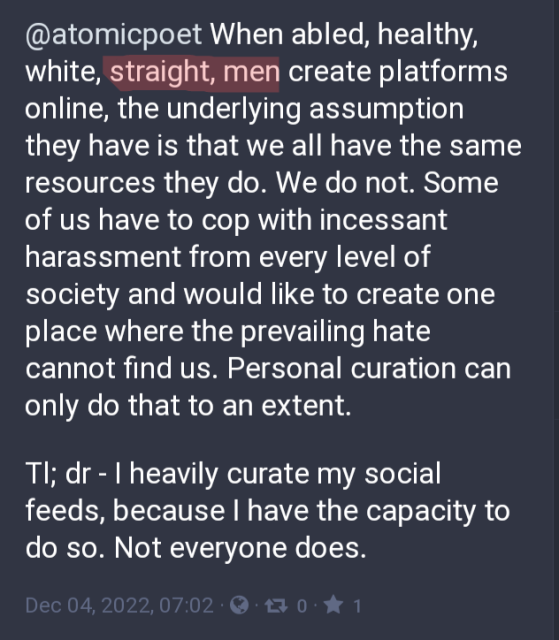 When abled, healthy, white, straight, men create platforms online, the underlying assumption they have is that we all have the same resources they do. We do not. Some of us have to cop with incessant harassment from every level of society and would like to create one place where the prevailing hate cannot find us. Personal curation can only do that to an extent. 

Tl; dr - I heavily curate my social feeds, because I have the capacity to do so. Not everyone does.