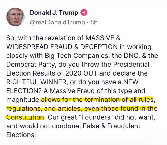 Truth Social post by Donald J. Trump (verified) @realDonaldTrump

So, with the revelation of massive & widespread fraud & deception in working closely with Big Tech Companies, the DNC, & the Democrat Party, do you throw the Presidential Election Results of 2020 out and declare the rightful winner, or do you have a new election? A Massive Fraud of this type and magnitude [begin text highlight] allows for the termination of all rules, regulations, and articles, even those found in the Constitution. [End text highlight] Our great "Founders" did not want, and would not condone, False & Fraudulent Elections!