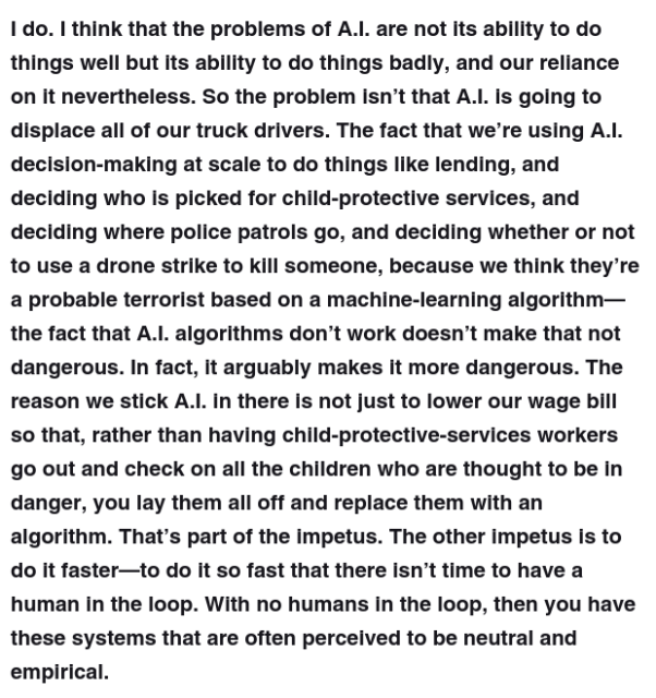 I do. I think that the problems of A.I. are not its ability to do things well but its ability to do things badly, and our reliance on it nevertheless. So the problem isn’t that A.I. is going to displace all of our truck drivers. The fact that we’re using A.I. decision-making at scale to do things like lending, and deciding who is picked for child-protective services, and deciding where police patrols go, and deciding whether or not to use a drone strike to kill someone, because we think they’re a probable terrorist based on a machine-learning algorithm—the fact that A.I. algorithms don’t work doesn’t make that not dangerous. In fact, it arguably makes it more dangerous. The reason we stick A.I. in there is not just to lower our wage bill so that, rather than having child-protective-services workers go out and check on all the children who are thought to be in danger, you lay them all off and replace them with an algorithm. That’s part of the impetus. The other impetus is to do it faster—to do it so fast that there isn’t time to have a human in the loop. With no humans in the loop, then you have these systems that are often perceived to be neutral and empirical.