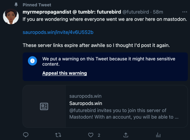 Pinned Tweet myrmepropagandist 
@futurebird
·
1h ago.

If you are wondering where everyone went we are over here on mastodon. 

https://sauropods.win/invite/4v6U5S2b

These server links expire after awhile so I thought I'd post it again.

Twitter warning added to the bottom of my post:

We put a warning on this Tweet because it might have sensitive content.
 
