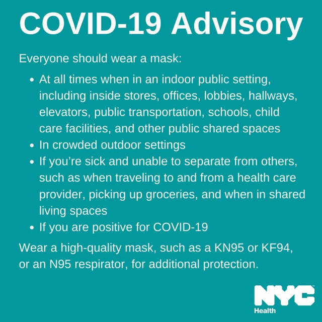 COVID-19 Advisory Everyone should wear a mask:

« At all times when in an indoor public setting, including inside stores, offices, lobbies, hallways, elevators, public transportation, schools, child care facilities, and other public shared spaces

¢ In crowded outdoor settings

« If you're sick and unable to separate from others, such as when traveling to and from a health care provider, picking up groceries, and when in shared living spaces

« If you are positive for COVID-19

Wear a high-quality mask, such as a KN95 or KF94, or an N95 respirator, for additional protection. 