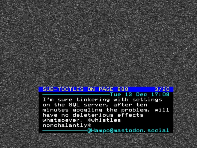 Teletext "newsflash" page superimposed over a TV picture (actually a fake picture of analogue TV static), covering most of the bottom off of the screen.

Page is headed "SUB-TOOTLES ON PAGE 888" and contains a Mastodon post dated 13th December at 17:08: "I'm sure tinkering with settings on the SQL server, after ten minutes googling the problem, will have no deleterious effects whatsoever. *whistles nonchalantly*"