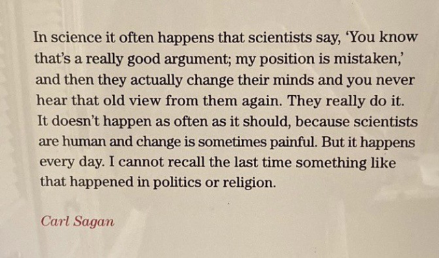 “In science it often happens that scientists say, 'You know that's a really good argument; my position is mistaken,' and then they actually change their minds and you never hear that old view from them again. They really do it. It doesn't happen as often as it should, because scientists are human and change is sometimes painful. But it happens every day. I cannot recall the last time something like that happened in politics or religion.”
- Carl Sagan