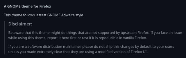 Screenshot of a disclaimer in a github repository that reads:

Be aware that this theme might do things that are not supported by upstream Firefox. If you face an issue while using this theme, report it here first or test if it is repoducible in vanilla Firefox.

If you are a software distribution maintainer, please do not ship this changes by default to your users unless you made extremely clear that they are using a modified version of Firefox UI.