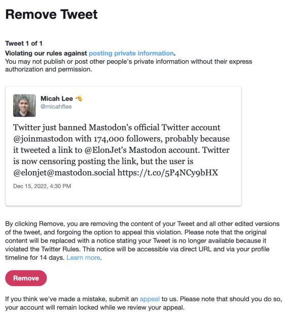 Remove Tweet

Tweet 1 of 1
Violating our rules against posting private information.
You may not publish or post other people's private information without their express authorization and permission.

Micah Lee
@micahflee

Twitter just banned Mastodon's official Twitter account @joinmastodon with 174,000 followers, probably because it tweeted a link to @ElonJet's Mastodon account. Twitter is now censoring posting the link, but the user is @elonjet@mastodon.social https://t.co/5P4NCygbHX

Dec 15, 2022, 4:30 PM

By clicking Remove, you are removing the content of your Tweet and all other edited versions of the tweet, and forgoing the option to appeal this violation. Please note that the original content will be replaced with a notice stating your Tweet is no longer available because it violated the Twitter Rules. This notice will be accessible via direct URL and via your profile timeline for 14 days. Learn more.

If you think we've made a mistake, submit an appeal to us. Please note that should you do so, your account will remain locked while we review your appeal. 