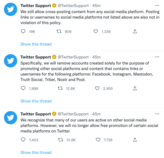 Screenshot of tweets from @TwitterSupport:

“We recognize that many of our users are active on other social media platforms. However, we will no longer allow free promotion of certain social media platforms on Twitter.

Specifically, we will remove accounts created solely for the purpose of promoting other social platforms and content that contains links or usernames for the following platforms: Facebook, Instagram, Mastodon, Truth Social, Tribel, Nostr and Post.

We still allow cross-posting content from any social media platform. Posting links or usernames to social media platforms not listed above are also not in violation of this policy.”