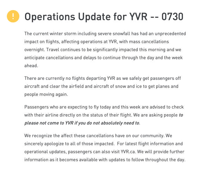 () Operations Update for YVR -- 0730 The current winter storm including severe snowfall has had an unprecedented impact on flights, affecting operations at YVR, with mass cancellations overnight. Travel continues to be significantly impacted this morning and we anticipate cancellations and delays to continue through the day and the week ahead.

There are currently no flights departing YVR as we safely get passengers off aircraft and clear the airfield and aircraft of snow and ice to get planes and people moving again.

Passengers who are expecting to fly today and this week are advised to check with their airline directly on the status of their flight. We are asking people to please not come to YVR if you do not absolutely need to.

We recognize the affect these cancellations have on our community. We sincerely apologize to all of those impacted. For latest flight information and operational updates, passengers can also visit YVR.ca. We will provide further information as it becomes available with updates to follow throughout the day. 