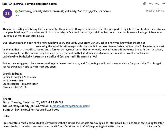 Hi

Thanks for reading and taking the time to write. I hear a lot of things as a reporter, and the next part of my job is to verify claims and stories that people tell me. That's what we did in that article, in fact. And the facts just did not bear out that schools were allowing children who identified as cats to use litter boxes.

But I always have an open mind and would love to try and verify your story. Can you tell me how you know that children at [Redacted] are asking the administration to provide them with litter boxes to use instead of the toilet? I have to be honest, as the mother of a middle schooler, and a former kid myself, I remember very clearly how hesitant kids are to use the bathroom at school or even admit that the human body has such needs. The notion that students would poo or pee in a litter box at school seems unbelievable. Logistically, It seems very unlikely! Cats are small! Humans are not!

But as the saying goes, there are more things in heaven and earth, and I'm hoping you'll send some evidence for your claim. Thanks again for reaching out. Hope to hear from you soon! 

Brandy Zadrozny Senior Reporter | NBC News

To: Zadrozny, Brandy (NBCUniversal) <Brandy.Zadrozny@bcuni.com>

Hello, I just saw this article and wanted to let you know that it is true the schools are saying no to litter boxes, BUT kids are in fact asking for litter boxes. So this article isn't entirely correct and it's not "misinformation". It's happening in LAUSD schools. Just an fyi.