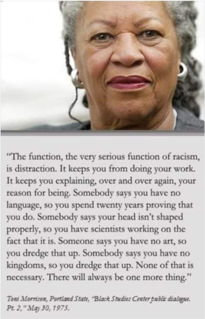 "The function, the very serious function of racism is distraction. It keeps you from doing your work. It keeps you explaining, over and over again, your reason for being. Somebody says you have no language and you spend twenty years proving that you do. Somebody says your head isn’t shaped properly so you have scientists working on the fact that it is. Somebody says you have no art, so you dredge that up. Somebody says you have no kingdoms, so you dredge that up. None of this is necessary. There will always be one more thing." Toni Morrison, Portland State, May 30, 1975.