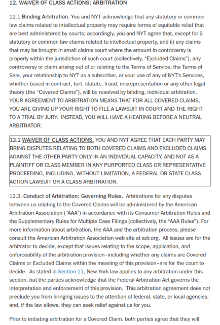 12. WAIVER OF CLASS ACTIONS; ARBITRATION

12.1 Binding Arbitration. You and NYT acknowledge that any statutory or common law claims related to intellectual property may require forms of equitable relief that are best administered by courts; accordingly, you and NYT agree that, except for i) statutory or common law claims related to intellectual property, and ii) any claims that may be brought in small claims court where the amount in controversy is properly within the jurisdiction of such court (collectively, “Excluded Claims”), any controversy or claim arising out of or relating to the Terms of Service, the Terms of Sale, your relationship to NYT as a subscriber, or your use of any of NYT’s Services, whether based in contract, tort, statute, fraud, misrepresentation or any other legal theory (the “Covered Claims”), will be resolved by binding, individual arbitration.  YOUR AGREEMENT TO ARBITRATION MEANS THAT FOR ALL COVERED CLAIMS, YOU ARE GIVING UP YOUR RIGHT TO FILE A LAWSUIT IN COURT AND THE RIGHT TO A TRIAL BY JURY.  INSTEAD, YOU WILL HAVE A HEARING BEFORE A NEUTRAL ARBITRATOR.
12.2 WAIVER OF CLASS ACTIONS. YOU AND NYT AGREE THAT EACH PARTY MAY BRING DISPUTES RELATING TO BOTH COVERED CLAIMS AND EXCLUDED CLAIMS AGAINST THE OTHER PARTY ONLY IN AN INDIVIDUAL CAPACITY, AND NOT AS A PLAINTIFF OR CLASS MEMBER IN ANY PURPORTED CLASS OR REPRESENTATIVE PROCEEDING, INCLUDING, WITHOUT LIMITATION, A FEDERAL OR STATE CLASS ACTION LAWSUIT OR A CLASS ARBITRATION.