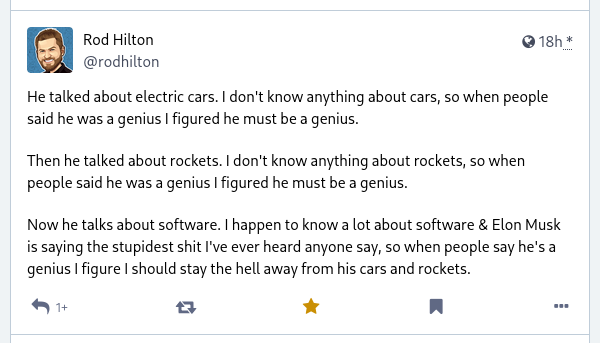 Mastodon post by @rodhilton@mastodon.social:

"He talked about electric cars. I don't know anything about cars, so when people said he was a genius I figured he must be a genius.

Then he talked about rockets. I don't know anything about rockets, so when people said he was a genius I figured he must be a genius.

Now he talks about software. I happen to know a lot about software & Elon Musk is saying the stupidest shit I've ever heard anyone say, so when people say he's a genius I figure I should stay the hell away from his cars and rockets."