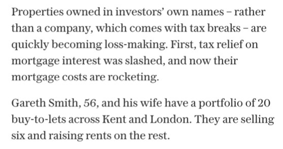 Two paragraphs of the Torygraph article on the changes to the buy to let scheme; “properties owned in investors’ own names—rather than a company, which comes with tax breaks—are quickly becoming loss-making. First, tax relief on mortgage interests was slashed, and now their mortgage costs are rocketing. Gareth Smith, 56, and his wife have a portfolio of 20 buy-to-let’s across Kent and London. They are selling six and raising rents in he rest”.