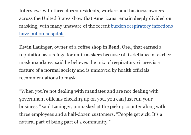 Interviews with three dozen residents, workers and business owners across the United States show that Americans remain deeply divided on masking, with many unaware of the recent burden respiratory infections have put on hospitals.

Kevin Lauinger, owner of a coffee shop in Bend, Ore., that earned a reputation as a refuge for anti-maskers because of its defiance of earlier mask mandates, said he believes the mix of respiratory viruses is a feature of a normal society and is unmoved by health officials’ recommendations to mask.

“When you’re not dealing with mandates and are not dealing with government officials checking up on you, you can just run your business,” said Lauinger, unmasked at the pickup counter along with three employees and a half-dozen customers. “People get sick. It’s a natural part of being part of a community.” 