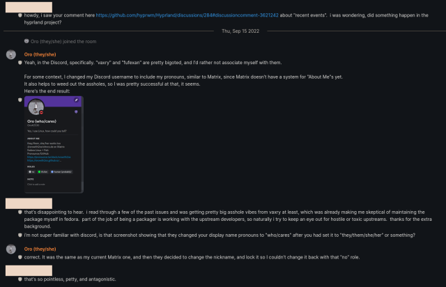 Transcript:

Anon: howdy, i saw your comment here https://github.com/hyprwm/Hyprland/discussions/284#discussioncomment-3621242 about "recent events". i was wondering, did something happen in the hyprland project?

--

Oro: Yeah, in the Discord, specifically. "vaxry" and "fufexan” are pretty bigoted, and I'd rather not associate myself with them.

For some context, I changed my Discord username to include my pronouns, similar to Matrix, since Matrix doesn't have a system for "About Me"s yet. It also helps to weed out the assholes, so | was pretty successful at that, it seems.
Here's the end result: [see next image]

--

Anon: that's disappointing to hear. i read through a few of the past issues and was getting pretty big asshole vibes from vaxry at least, which was already making me skeptical of maintaining the package myself in fedora. part of the job of being a packager is working with the upstream developers, so naturally i try to keep an eye out for hostile or toxic upstreams. thanks for the extra background.
i'm not super familiar with discord, is that screenshot showing that they changed your display name pronouns to "who/cares” after you had set it to "they/them/she/her" or something?

--

Oro: Correct. It was the same as my current Matrix one, and then they decided to change the nickname, and lock it so I couldn't change it back with that "no” role.

--

Anon: that's so pointless, petty, and antagonistic. 