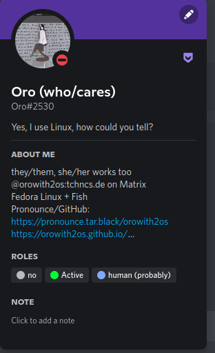 A screenshot of a Discord user profile

Oro's username (display name) was deliberately changed and locked into "Oro (who/cares)" by one of the Hyprland Discord admins/moderators.

Roles are "no" (which is meant to lock the username), "Active", and "human (probably)" which is a generic role for users in the Discord server.