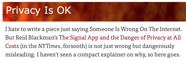 I hate to write a piece just saying Someone Is Wrong On The Internet. But Reid Blackman’s The Signal App and the Danger of Privacy at All Costs (in the NYTimes, forsooth) is not just wrong but dangerously misleading. I haven't seen a compact explainer on why, so here goes. 