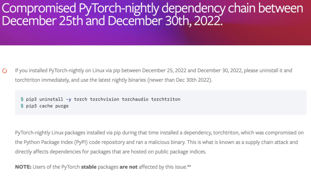 Compromised PyTorch-nightly dependency chain between December 25th and December 30th, 2022. (O Ifyouinstalled PyTorch-nightly on Linux via pip between December 25, 2022 and December 30, 2022, please uninstall it and torchtriton immediately, and use the latest nightly binaries (newer than Dec 30th 2022). $ pip3 uninstall -y torch torchvision torchaudio torchtriton $ pip3 cache purge PyTorch-nightly Linux packages installed via pip during that time installed a dependency, torchtriton, which was compromised on the Python Package Index (PyPI) code repository and ran a malicious binary. This is what is known as a supply chain attack and directly affects dependencies for packages that are hosted on public package indices. NOTE: Users of the PyTorch stable packages are not affected by this issue.** 
