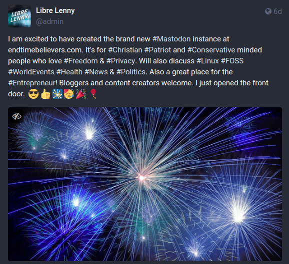 Screenshot from the admin of endtimebelievers.com:

"I am excited to have created the brand new #Mastodon instance at endtimebelievers.com. It's for #Christian #Patriot and #Conservative minded people who love #Freedom & #Privacy. Will also discuss #Linux #FOSS #WorldEvents #Health #News & #Politics. Also a great place for the #Entrepreneur! Bloggers and content creators welcome. I just opened the front door.  😎 👍 🎇 🥳 🎉 🎈"