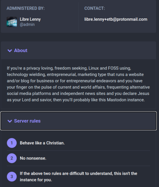 Screenshot from the instance rules page;

 About
If you’re a privacy loving, freedom seeking, Linux and FOSS using, technology wielding, entrepreneurial, marketing type that runs a website and/or blog for business or for entrepreneurial endeavors and you have your finger on the pulse of current and world affairs, frequenting alternative social media platforms and independent news sites and you declare Jesus as your Lord and savior, then you’ll probably like this Mastodon instance.

 Server rules
Behave like a Christian.
No nonsense.
If the above two rules are difficult to understand, this isn't the instance for you.