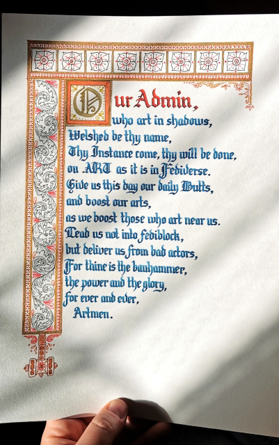 A rewrite of the lord's prayer, by Zatnosk, calligraphied in dark blue ink with a sepia and brown decorative border with gold highlights, and a little banhammer hanging from the bottom of the left-side border;

"Our Admin, who art in shadows,
welshed be thy name,
thy Instance come,
thy will be done,
on .ART as it is in fediverse.
Give us this day our daily Butts,
and boost our arts,
as we boost those who art near us.
Lead us not into fediblock,
but deliver us from bad actors,
For thine is the banhammer,
the power and the glory,
for ever and ever,
Artmen."