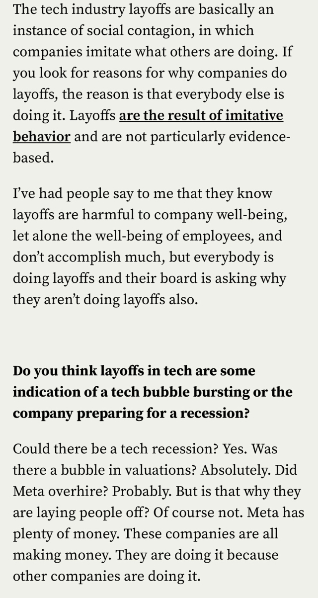 The tech industry layoffs are basically an instance of social contagion, in which companies imitate what others are doing. If you look for reasons for why companies do layoffs, the reason is that everybody else is doing it. Layoffs are the result of imitative behavior and are not particularly evidence- based. I've had people say to me that they know layoffs are harmful to company well-being, let alone the well-being of employees, and don't accomplish much, but everybody is doing layoffs and their board is asking why they aren't doing layoffs also. Do vou think lavoffs in tech are some indication of a tech bubble bursting or the company preparing for a recession? Could there be a tech recession? Yes. Was there a bubble in valuations? Absolutely. Did Meta overhire? Probably. But is that why they are laying people off? Of course not. Meta has plenty of money. These companies are all making money. They are doing it because other companies are doing it.