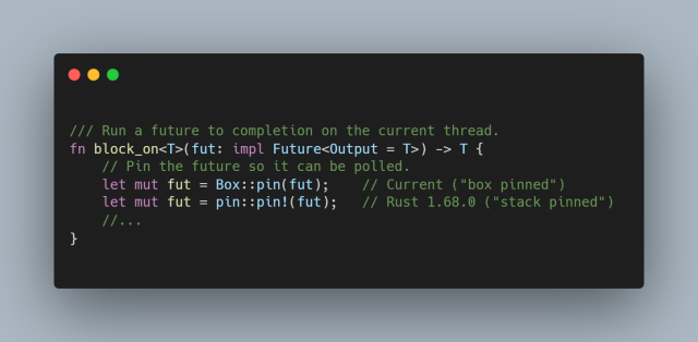 
/// Run a future to completion on the current thread.
fn block_on<T>(fut: impl Future<Output = T>) -> T {
    // Pin the future so it can be polled.
    let mut fut = Box::pin(fut);    // Current ("box pinned")
    let mut fut = pin::pin!(fut);   // Rust 1.68.0 ("stack pinned")
    //...
}

