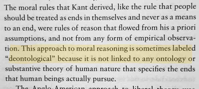 Screenshot from a book. Text:

The moral rules that Kant derived, like the rule that people should be treated as ends in themselves and never as a means to an end, were rules of reason that flowed from his a priori assumptions, and not from any form of empirical observation. This approach to moral reasoning is sometimes labeled “deontological” because it is not linked to any ontology or substantive theory of human nature that specifies the ends that human beings actually pursue.

(the sentence about deontology is highlighted)