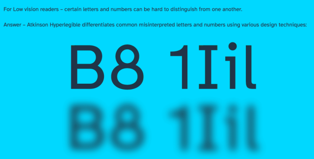 For Low vision readers – certain letters and numbers can be hard to distinguish from one another.

Answer – Atkinson Hyperlegible differentiates common misinterpreted letters and numbers using various design techniques.

The examples in the screenshot show how similar B and 8 can look, as well as 1, I, i, and l.