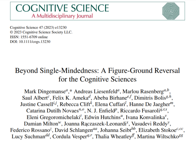 Title page of a Cognitive Science paper:
Beyond Single-Mindedness: A Figure-Ground Reversal for the Cognitive Sciences 

Mark Dingemanse, Andreas Liesenfeld, Marlou Rasenberg, Saul Albert, Felix K. Ameka, Abeba Birhane, Dimitris Bolis, Justine Cassell, Rebecca Clift, Elena Cuffari, Hanne De Jaegher, Catarina Dutilh Novaes, N.J. Enfield, Riccardo Fusaroli, Eleni Gregoromichelaki, Edwin Hutchins, Ivana Konvalinka, Damian Milton, Joanna Rączaszek-Leonardi, Vasudevi Reddy, Federico Rossano, David Schlangen, Johanna Seibt, Elizabeth Stokoe, Lucy Suchman, Cordula Vesper, Thalia Wheatley, Martina Wiltschko