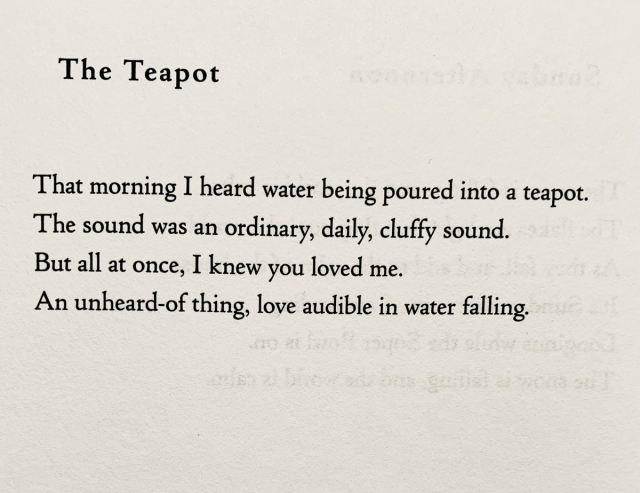 The Teapot

That morning I heard water being poured into a teapot.
The sound was an ordinary, daily, cluffy sound. 
But all at once, I knew you loved me.
An unheard-of thing, love audible in water falling.