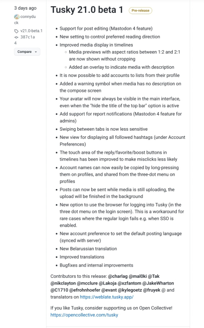 3 days ago
connyduck
v21.0-beta.1 387c1a4
Tusky 21.0 beta 1

    Support for post editing (Mastodon 4 feature)
    New setting to control preferred reading direction
    Improved media display in timelines
        Media previews with aspect ratios between 1:2 and 2:1 are now shown without cropping
        Added an overlay to indicate media with description
    It is now possible to add accounts to lists from their profile
    Added a warning symbol when media has no description on the compose screen
    Your avatar will now always be visible in the main interface, even when the "hide the title of the top bar" option is active
    Add support for report notifications (Mastodon 4 feature for admins)
    Swiping between tabs is now less sensitive
    New view for displaying all followed hashtags (under Account Preferences)
    The touch area of the reply/favorite/boost buttons in timelines has been improved to make misclicks less likely
    Account names can now easily be copied by long-pressing them on profiles, and shared from the three-dot menu on profiles
    Posts can now be sent while media is still uploading, the upload will be finished in the background
    New option to use the browser for logging into Tusky (in the three dot menu on the login screen). This is a workaround for rare cases where the regular login fails e.g. when SSO is enabled.
    New account preference to set the default posting language (synced with server)
    New Belarussian translation
    Improved 