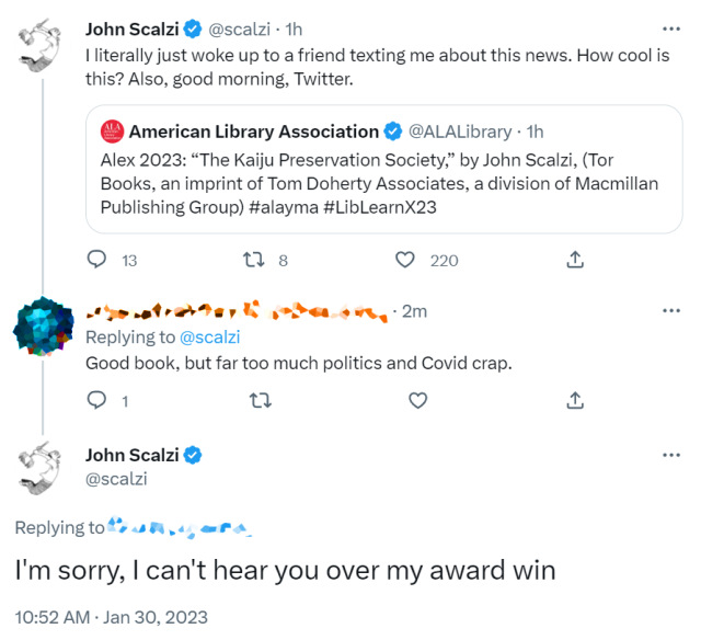 I won an Alex Award today for my book The Kaiju Preservation Society, to which some person complained about the politics and "Covid Crap," to which I replied, "I'm sorry, I can't hear you over my award win." 