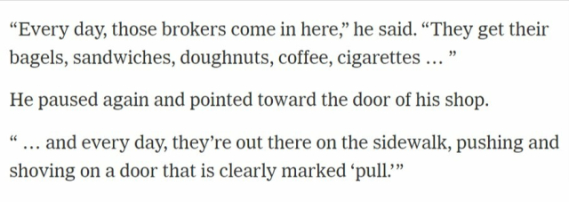 “Every day, those brokers come in here. They get their bagels, sandwiches, doughnuts, coffee, cigarettes … and every day, they’re out there on the sidewalk, pushing and shoving on a door that is clearly marked ‘pull.’ ”