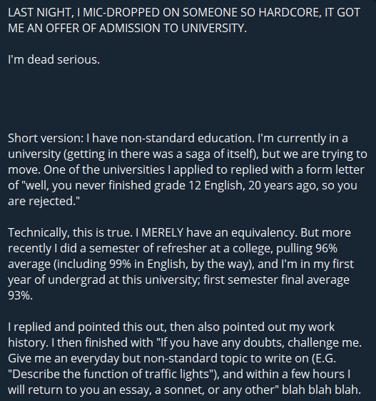 LAST NIGHT, I MIC-DROPPED ON SOMEONE SO HARDCORE, IT GOT ME AN OFFER OF ADMISSION TO UNIVERSITY.

I'm dead serious.




Short version: I have non-standard education. I'm currently in a university (getting in there was a saga of itself), but we are trying to move. One of the universities I applied to replied with a form letter of "well, you never finished grade 12 English, 20 years ago, so you are rejected." 

Technically, this is true. I MERELY have an equivalency. But more recently I did a semester of refresher at a college, pulling 96% average (including 99% in English, by the way), and I'm in my first year of undergrad at this university; first semester final average 93%.

I replied and pointed this out, then also pointed out my work history. I then finished with "If you have any doubts, challenge me. Give me an everyday but non-standard topic to write on (E.G. "Describe the function of traffic lights"), and within a few hours I will return to you an essay, a sonnet, or any other" blah blah blah.