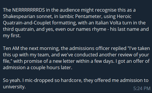 The NERRRRRRRDS in the audience might recognise this as a Shakespearian sonnet, in Iambic Pentameter, using Heroic Quatrain-and-Couplet formatting, with an Italian Volta turn in the third quatrain, and yes, even our names rhyme - his last name and my first.

Ten AM the next morning, the admissions officer replied "I've taken this up with my team, and we've conducted another review of your file," with promise of a new letter within a few days. I got an offer of admission a couple hours later.

So yeah. I mic-dropped so hardcore, they offered me admission to university.