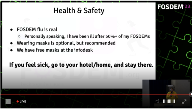 FOSDEM flu is real

Personally speaking, I have been ill after 50%+ of my FOSDEMS

Wearing masks is optional, but recommended 

We have free masks at the infodesk

If you feel sick, go to your hotel/home, and stay there.